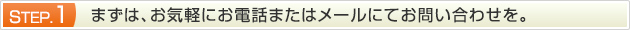 STEP.1 まずは、お気軽にお電話またはメールにてお問い合わせを。